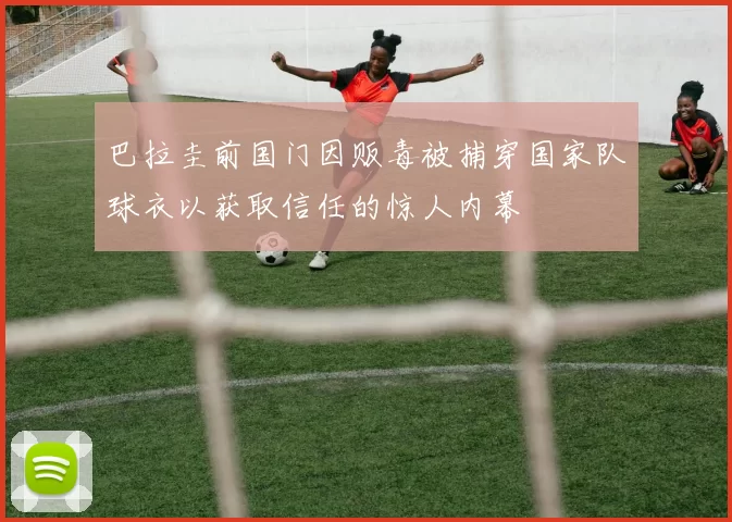 巴拉圭前国门因贩毒被捕穿国家队球衣以获取信任的惊人内幕