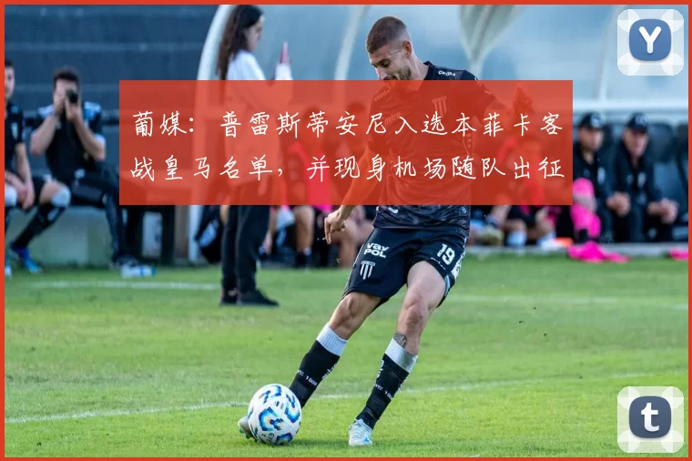 葡媒：普雷斯蒂安尼入选本菲卡客战皇马名单，并现身机场随队出征