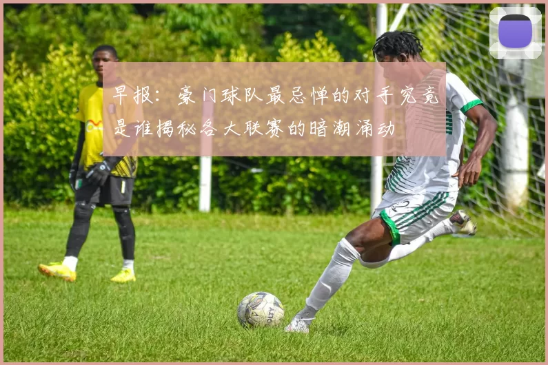 早报：豪门球队最忌惮的对手究竟是谁揭秘各大联赛的暗潮涌动