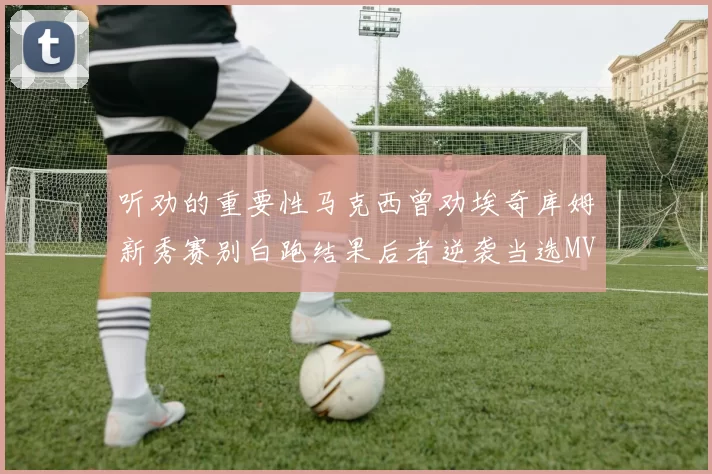 听劝的重要性马克西曾劝埃奇库姆新秀赛别白跑结果后者逆袭当选MVP