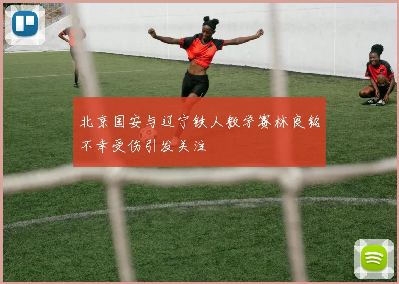北京国安与辽宁铁人教学赛林良铭不幸受伤引发关注