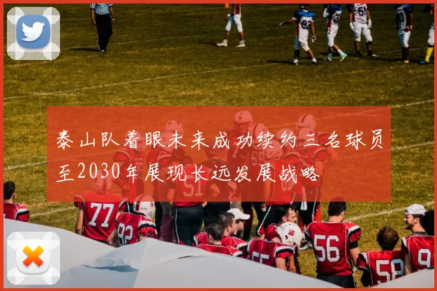 泰山队着眼未来成功续约三名球员至2030年展现长远发展战略