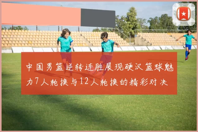 中国男篮逆转连胜展现硬汉篮球魅力7人轮换与12人轮换的精彩对决