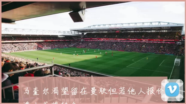 马奎尔渴望留在曼联但若他人报价诱人或将转会