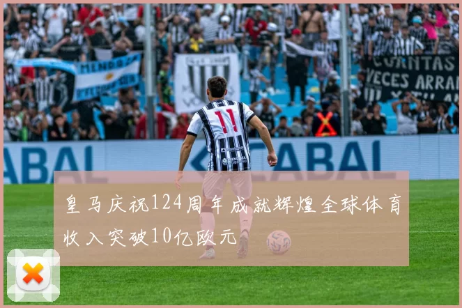 皇马庆祝124周年成就辉煌全球体育收入突破10亿欧元