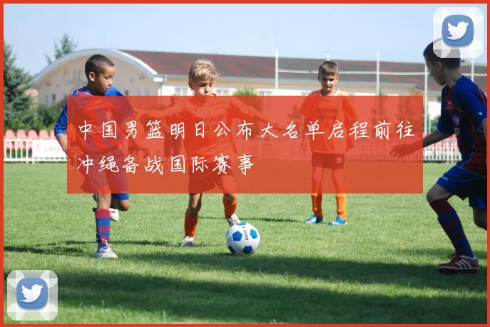 中国男篮明日公布大名单启程前往冲绳备战国际赛事