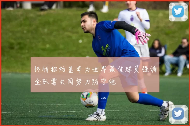 怀特称约基奇为世界最佳球员强调全队需共同努力防守他