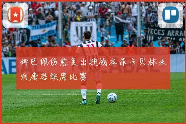 姆巴佩伤愈复出迎战本菲卡贝林米利唐恐缺席比赛