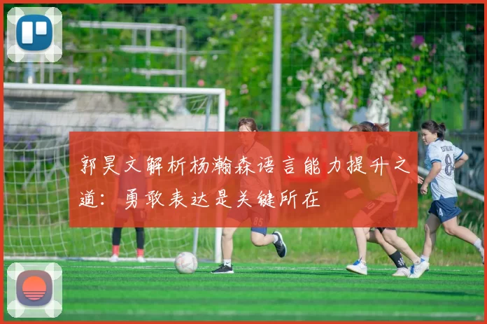 郭昊文解析杨瀚森语言能力提升之道：勇敢表达是关键所在