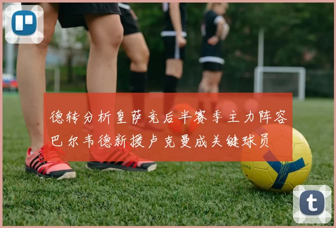 德转分析皇萨竞后半赛季主力阵容巴尔韦德新援卢克曼成关键球员