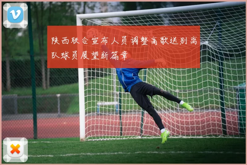 陕西联合宣布人员调整高歌送别离队球员展望新篇章