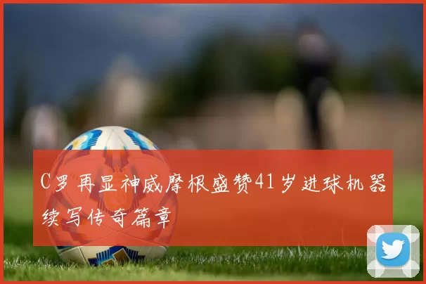 C罗再显神威摩根盛赞41岁进球机器续写传奇篇章