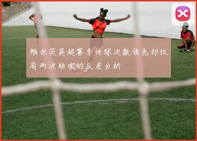 维尔茨英超赛季传球次数领先却仅有两次助攻的反差分析