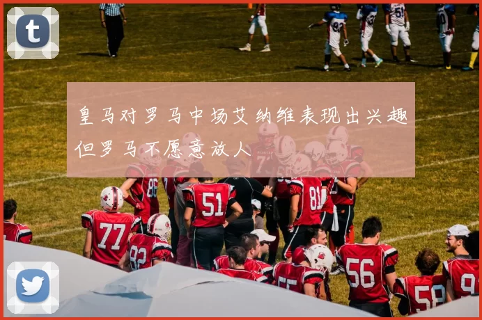 皇马对罗马中场艾纳维表现出兴趣但罗马不愿意放人