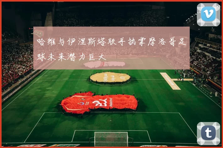 哈维与伊涅斯塔联手执掌摩洛哥足球未来潜力巨大