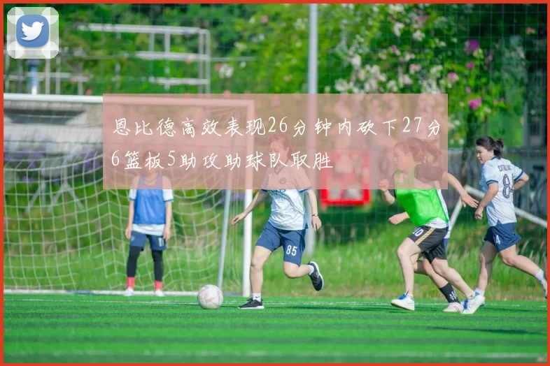 恩比德高效表现26分钟内砍下27分6篮板5助攻助球队取胜