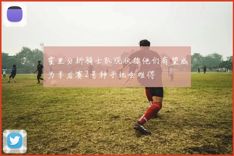 霍里分析骑士队现状称他们有望成为季后赛2号种子机会难得