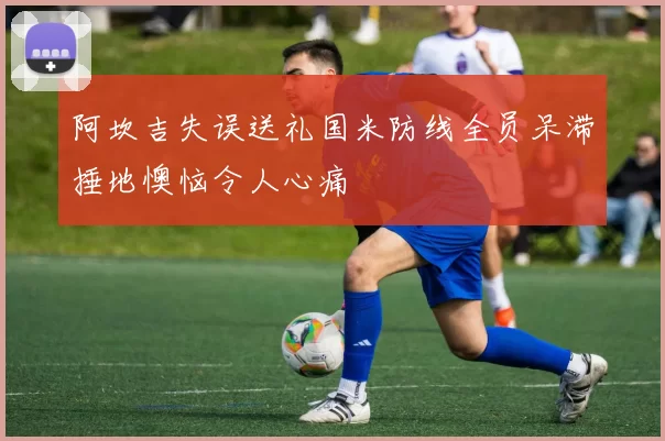 阿坎吉失误送礼国米防线全员呆滞捶地懊恼令人心痛