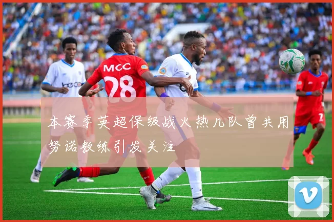 本赛季英超保级战火热几队曾共用努诺教练引发关注