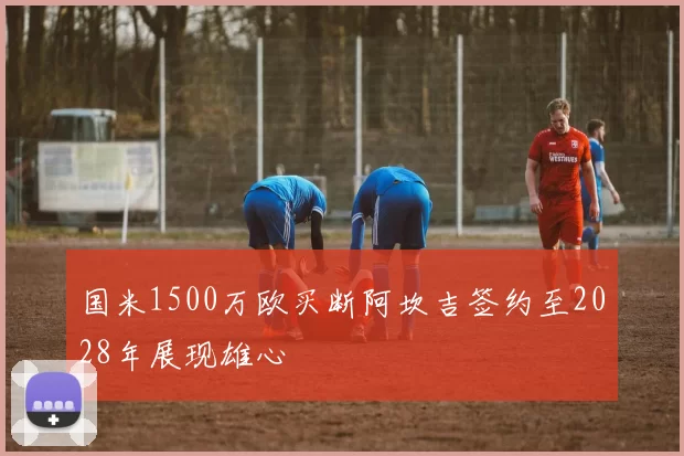 国米1500万欧买断阿坎吉签约至2028年展现雄心