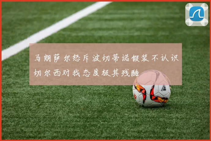 马朗萨尔怒斥波切蒂诺假装不认识切尔西对我态度极其残酷