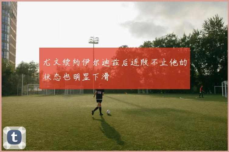 尤文续约伊尔迪兹后连败不止他的状态也明显下滑