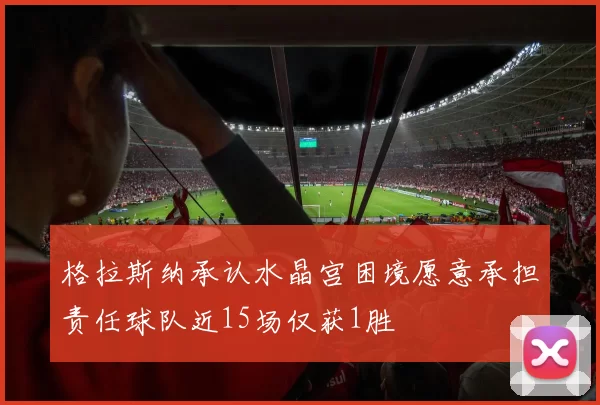格拉斯纳承认水晶宫困境愿意承担责任球队近15场仅获1胜