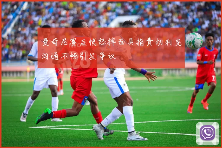 曼奇尼赛后愤怒摔面具指责切利克沟通不畅引发争议