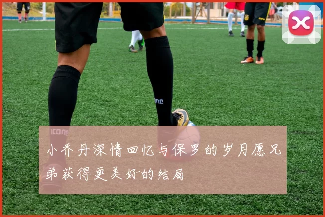 小乔丹深情回忆与保罗的岁月愿兄弟获得更美好的结局