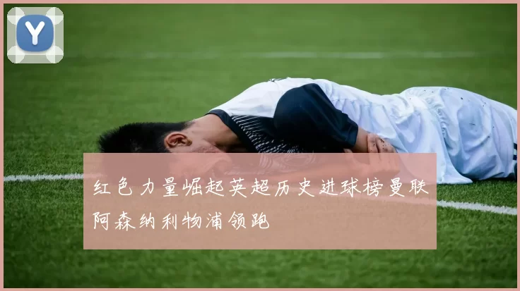 红色力量崛起英超历史进球榜曼联阿森纳利物浦领跑
